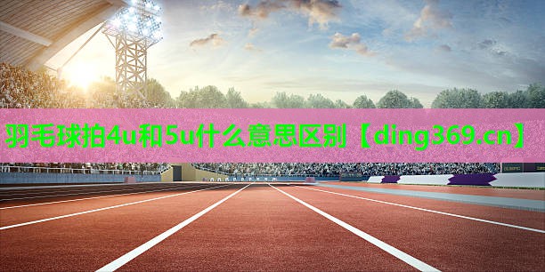 羽毛球拍4u和5u什么意思区别 羽毛球拍4u和5u什么意思区别